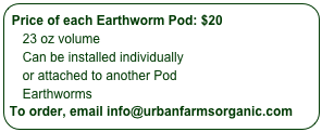 Price of each Earthworm Pod: $20
    23 oz volume
    Can be installed individually 
    or attached to another Pod
    Earthworms not included
To order, email info@urbanfarmsorganic.com