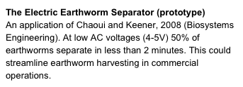 The Electric Earthworm Separator (prototype)
An application of Chaoui and Keener, 2008 (Biosystems Engineering). At low AC voltages (4-5V) 50% of earthworms separate in less than 2 minutes. This could streamline earthworm harvesting in commercial operations. 
