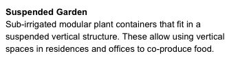 Suspended Garden
Sub-irrigated modular plant containers that fit in a suspended vertical structure. These allow using vertical spaces in residences and offices to co-produce food. 