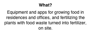 What?
Equipment and apps for growing food in residences and offices, and fertilizing the plants with food waste turned into fertilizer, on site.