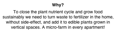 Why? 
To close the plant nutrient cycle and grow food sustainably we need to turn waste to fertilizer in the home, without side-effect, and add it to edible plants grown in vertical spaces. A micro-farm in every apartment!
